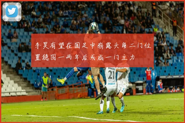 李昊有望在国足中崭露头角二门位置稳固一两年后或成一门主力