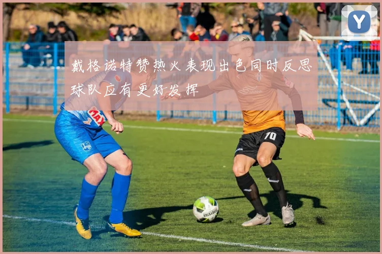 戴格诺特赞热火表现出色同时反思球队应有更好发挥