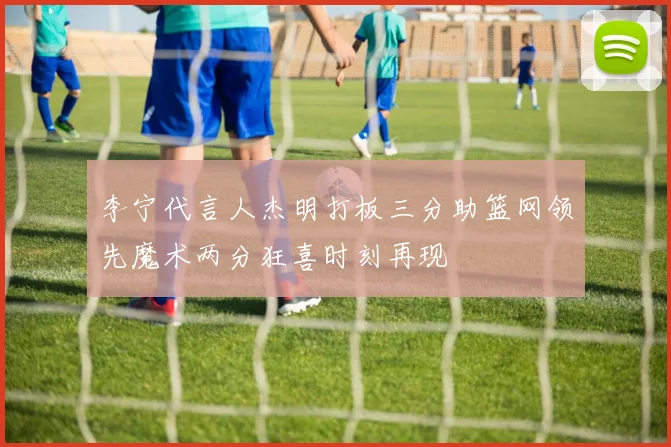 李宁代言人杰明打板三分助篮网领先魔术两分狂喜时刻再现