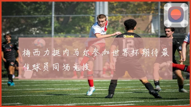 梅西力挺内马尔参加世界杯期待最佳球员同场竞技
