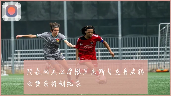 阿森纳关注摩根罗杰斯与克鲁皮转会费或将创纪录