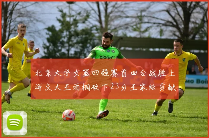 北京大学女篮四强赛首回合战胜上海交大王雨桐砍下23分王家绘贡献21分14篮板