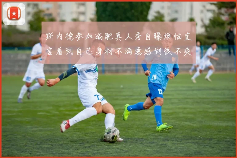 斯内德参加减肥真人秀自曝烦恼直言看到自己身材不满意感到很不爽