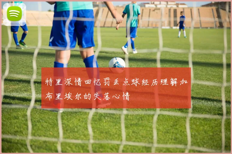 特里深情回忆罚丢点球经历理解加布里埃尔的失落心情