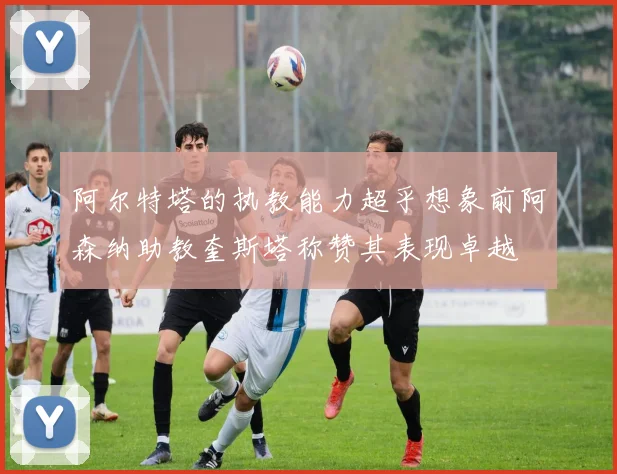 阿尔特塔的执教能力超乎想象前阿森纳助教奎斯塔称赞其表现卓越