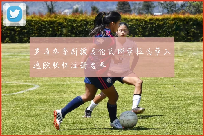 罗马冬季新援马伦瓦斯萨拉戈萨入选欧联杯注册名单