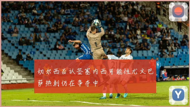 切尔西否认签塞内西可能性尤文巴萨热刺仍在争夺中