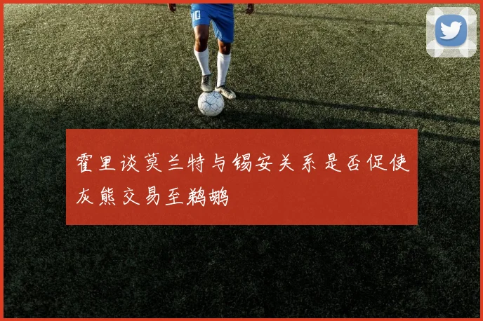 霍里谈莫兰特与锡安关系是否促使灰熊交易至鹈鹕