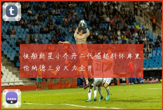 快船新星小乔丹二代崛起科怀库里伦纳德三分火力全开
