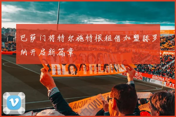 巴萨门将特尔施特根租借加盟赫罗纳开启新篇章