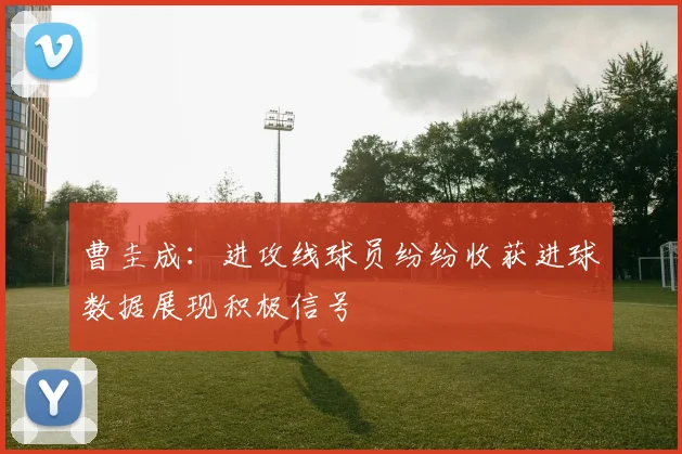 曹圭成：进攻线球员纷纷收获进球数据展现积极信号