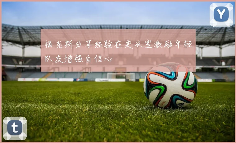 福克斯分享经验在更衣室激励年轻队友增强自信心