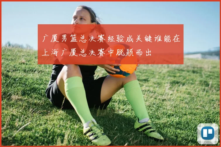 广厦男篮总决赛经验成关键谁能在上海广厦总决赛中脱颖而出