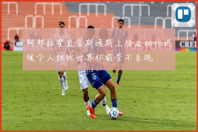 阿邦拉霍直言斯通斯上场后动作迟缓令人担忧世界杯前景不乐观