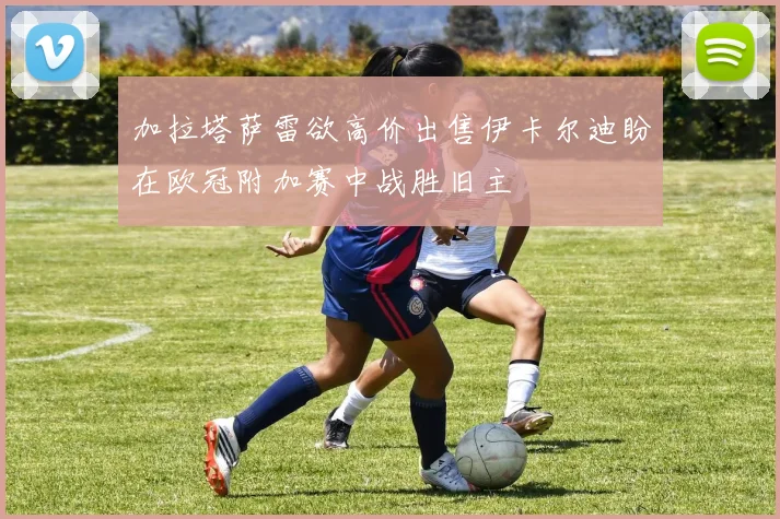 加拉塔萨雷欲高价出售伊卡尔迪盼在欧冠附加赛中战胜旧主