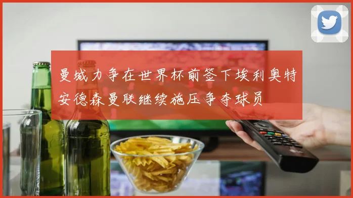 曼城力争在世界杯前签下埃利奥特安德森曼联继续施压争夺球员