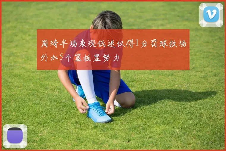 周琦半场表现低迷仅得1分罚球救场外加5个篮板显努力